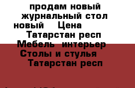 продам новый журнальный стол новый  › Цена ­ 6 000 - Татарстан респ. Мебель, интерьер » Столы и стулья   . Татарстан респ.